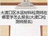大渡口区水运材料检测师在哪里学怎么报名(大渡口检测师报名)