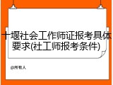 十堰社会工作师证报考具体要求(社工师报考条件)