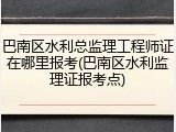 巴南区水利总监理工程师证在哪里报考(巴南区水利监理证报考点)