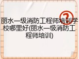 丽水一级消防工程师培训学校哪里好(丽水一级消防工程师培训)