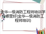 金华一级消防工程师培训学校哪里好(金华一级消防工程师培训)
