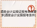 酒泉会计实操证报考具体要求(酒泉会计实操报考条件)