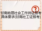甘南助理社会工作师证报考具体要求(甘南社工证报考)