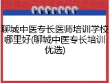 聊城中医专长医师培训学校哪里好(聊城中医专长培训优选)