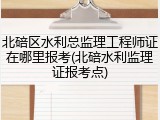 北碚区水利总监理工程师证在哪里报考(北碚水利监理证报考点)