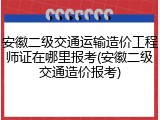 安徽二级交通运输造价工程师证在哪里报考(安徽二级交通造价报考)
