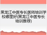 黑龙江中医专长医师培训学校哪里好(黑龙江中医专长培训推荐)