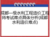 成都一级水利工程造价工程师考试难点具体分析(成都水利造价难点)