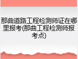 那曲道路工程检测师证在哪里报考(那曲工程检测师报考点)