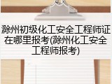 滁州初级化工安全工程师证在哪里报考(滁州化工安全工程师报考)
