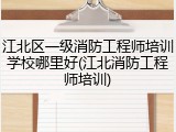 江北区一级消防工程师培训学校哪里好(江北消防工程师培训)