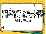 山南初级煤矿安全工程师证在哪里报考(煤矿安全工程师报考点)