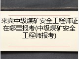 来宾中级煤矿安全工程师证在哪里报考(中级煤矿安全工程师报考)