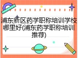 浦东新区药学职称培训学校哪里好(浦东药学职称培训推荐)