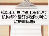 成都水利总监理工程师培训机构哪个最好(成都水利总监培训优选)