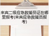 来宾二级应急救援员证在哪里报考(来宾应急救援员报考)