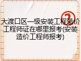 大渡口区一级安装工程造价工程师证在哪里报考(安装造价工程师报考)