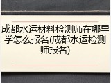 成都水运材料检测师在哪里学怎么报名(成都水运检测师报名)