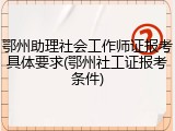 鄂州助理社会工作师证报考具体要求(鄂州社工证报考条件)