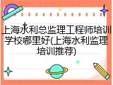 上海水利总监理工程师培训学校哪里好(上海水利监理培训推荐)