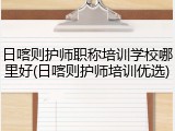 日喀则护师职称培训学校哪里好(日喀则护师培训优选)