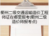 衢州二级交通运输造价工程师证在哪里报考(衢州二级造价师报考点)