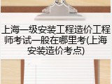 上海一级安装工程造价工程师考试一般在哪里考(上海安装造价考点)