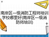 南岸区一级消防工程师培训学校哪里好(南岸区一级消防师培训)