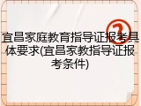 宜昌家庭教育指导证报考具体要求(宜昌家教指导证报考条件)