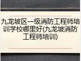 九龙坡区一级消防工程师培训学校哪里好(九龙坡消防工程师培训)