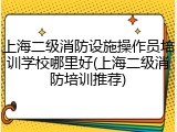 上海二级消防设施操作员培训学校哪里好(上海二级消防培训推荐)