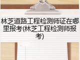 林芝道路工程检测师证在哪里报考(林芝工程检测师报考)