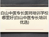 白山中医专长医师培训学校哪里好(白山中医专长培训优选)
