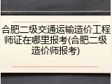 合肥二级交通运输造价工程师证在哪里报考(合肥二级造价师报考)