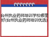 台州执业药师培训学校哪里好(台州执业药师培训优选)