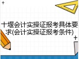十堰会计实操证报考具体要求(会计实操证报考条件)