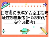 日喀则初级煤矿安全工程师证在哪里报考(日喀则煤矿安全师报考)
