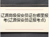 辽源高级保安员证在哪里报考(辽源保安员证报考点)