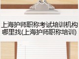 上海护师职称考试培训机构哪里找(上海护师职称培训)
