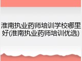 淮南执业药师培训学校哪里好(淮南执业药师培训优选)