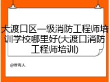 大渡口区一级消防工程师培训学校哪里好(大渡口消防工程师培训)