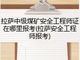 拉萨中级煤矿安全工程师证在哪里报考(拉萨安全工程师报考)