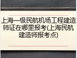 上海一级民航机场工程建造师证在哪里报考(上海民航建造师报考点)
