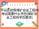 平谷区初级煤矿安全工程师考试需要什么学历(煤矿安全工程师学历要求)