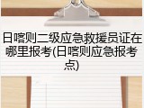 日喀则二级应急救援员证在哪里报考(日喀则应急报考点)