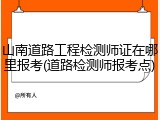 山南道路工程检测师证在哪里报考(道路检测师报考点)
