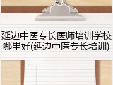 延边中医专长医师培训学校哪里好(延边中医专长培训)