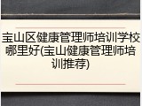 宝山区健康管理师培训学校哪里好(宝山健康管理师培训推荐)