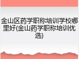 金山区药学职称培训学校哪里好(金山药学职称培训优选)