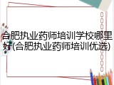 合肥执业药师培训学校哪里好(合肥执业药师培训优选)